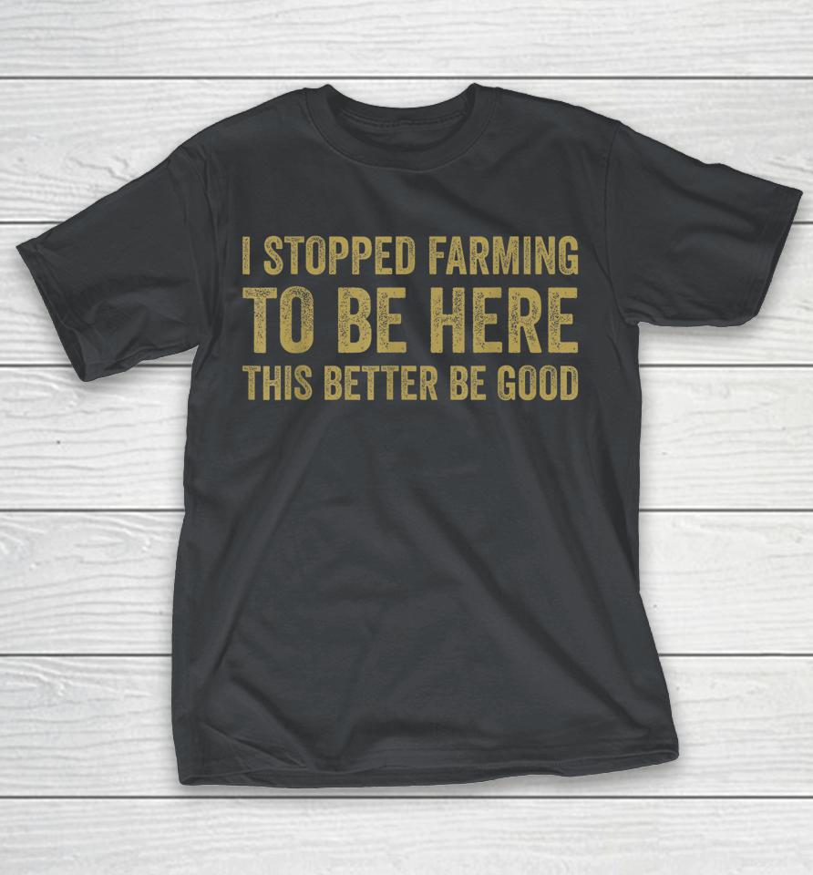 I Stopped Farming To Be Here This Better Be Good Shirts