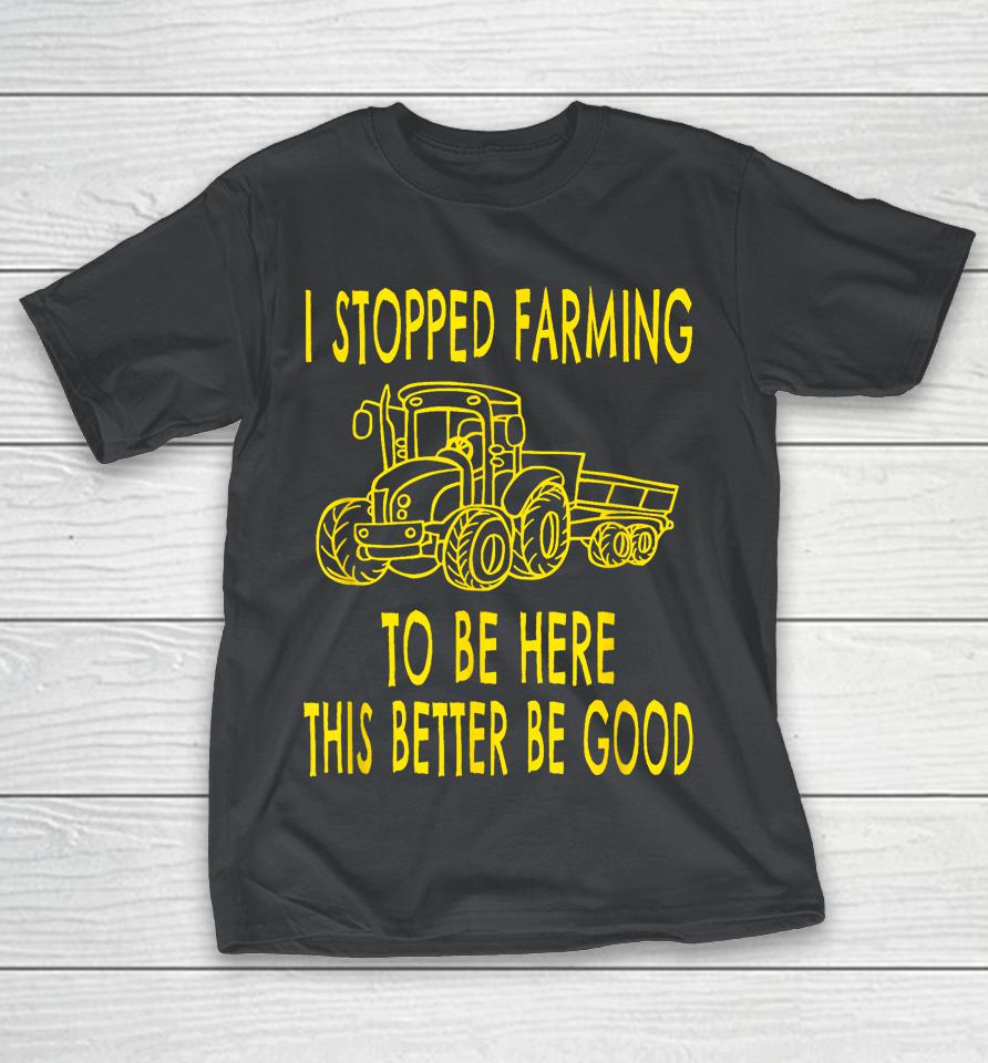 I Stopped Farming To Be Here This Better Be Good Shirts
